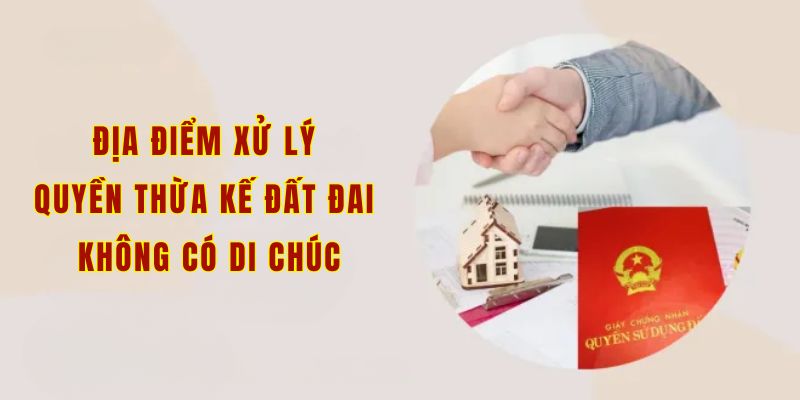 Địa điểm xử lý quyền thừa kế đất đai không có di chúc